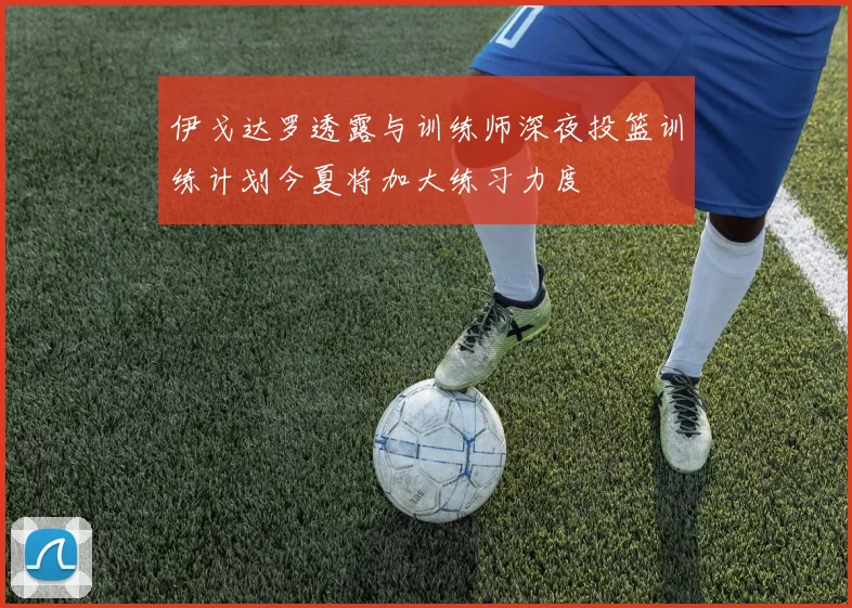 伊戈达罗透露与训练师深夜投篮训练计划今夏将加大练习力度