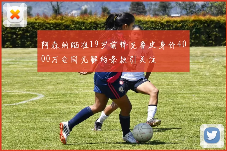 阿森纳瞄准19岁前锋克鲁皮身价4000万合同无解约条款引关注